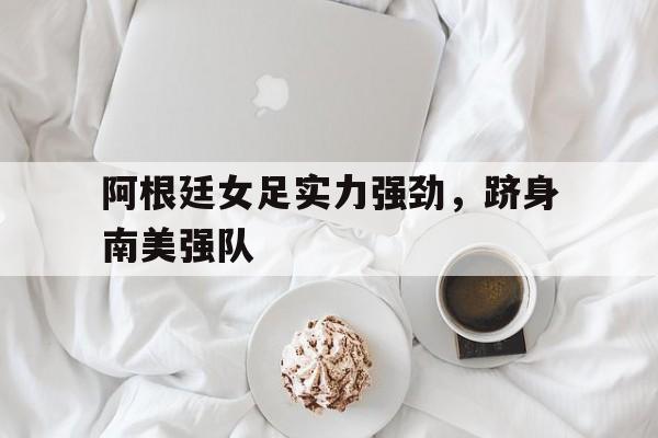 关于阿根廷女足实力强劲，跻身南美强队的信息