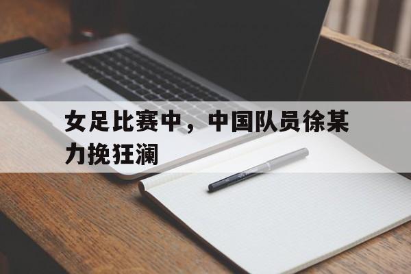 女足比赛中，中国队员徐某力挽狂澜
