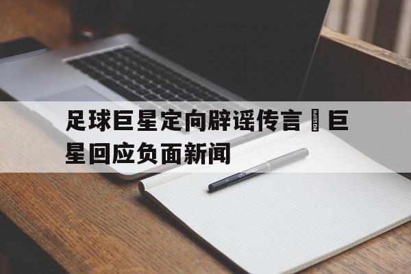 足球巨星定向辟谣传言–巨星回应负面新闻的简单介绍