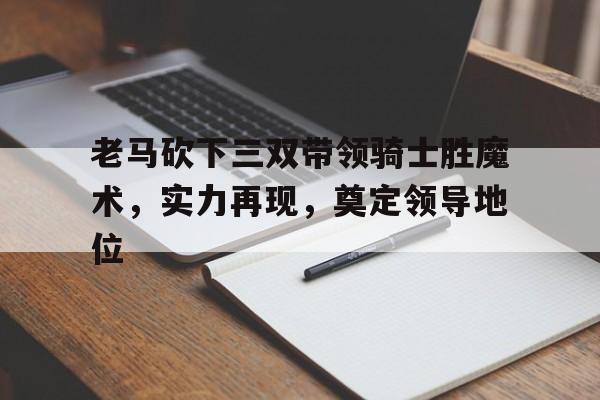 关于老马砍下三双带领骑士胜魔术，实力再现，奠定领导地位的信息