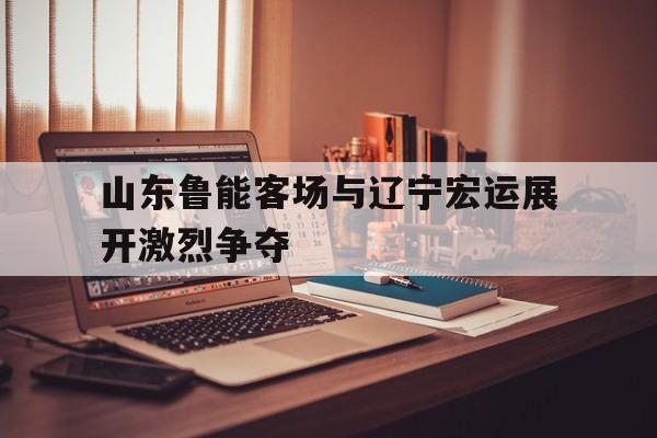 关于山东鲁能客场与辽宁宏运展开激烈争夺的信息