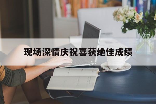 关于现场深情庆祝喜获绝佳成绩的信息