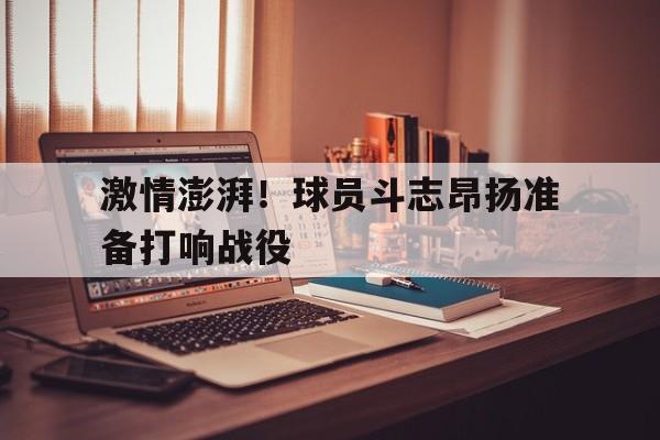 激情澎湃！球员斗志昂扬准备打响战役的简单介绍