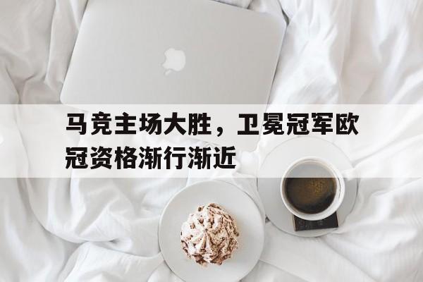 马竞主场大胜，卫冕冠军欧冠资格渐行渐近的简单介绍