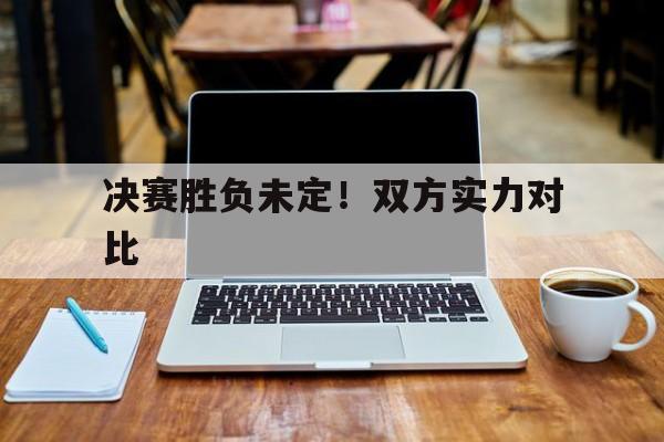 关于决赛胜负未定！双方实力对比的信息