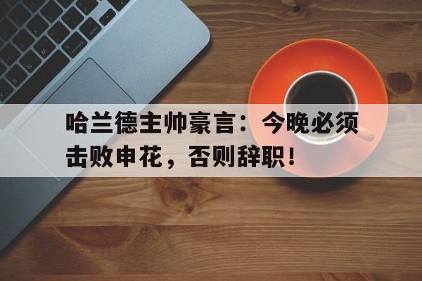 哈兰德主帅豪言：今晚必须击败申花，否则辞职！