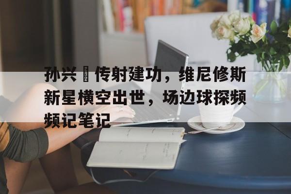 孙兴慜传射建功，维尼修斯新星横空出世，场边球探频频记笔记孙兴慜转会新闻